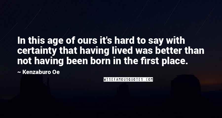 Kenzaburo Oe quotes: In this age of ours it's hard to say with certainty that having lived was better than not having been born in the first place. Kenzaburo Oe quotes: In this age of ours it's hard to say with certainty that having lived was better than not having been born in the first place.
