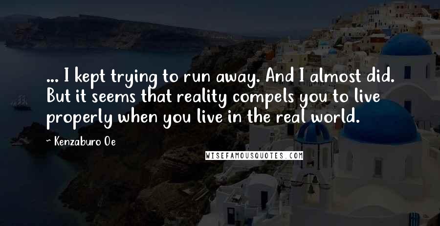 Kenzaburo Oe quotes: ... I kept trying to run away. And I almost did. But it seems that reality compels you to live properly when you live in the real world.