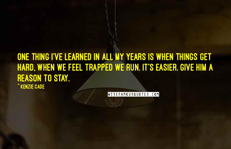 Kenzie Cade quotes: One thing I've learned in all my years is when things get hard, when we feel trapped we run. It's easier. Give him a reason to stay. Kenzie Cade quotes: One thing I've learned in all my years is when things get hard, when we feel trapped we run. It's easier. Give him a reason to stay.