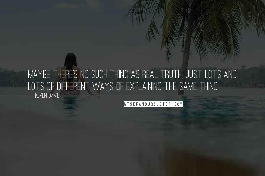 Keren David quotes: Maybe there's no such thing as real truth, just lots and lots of different ways of explaining the same thing. Keren David quotes: Maybe there's no such thing as real truth, just lots and lots of different ways of explaining the same thing.