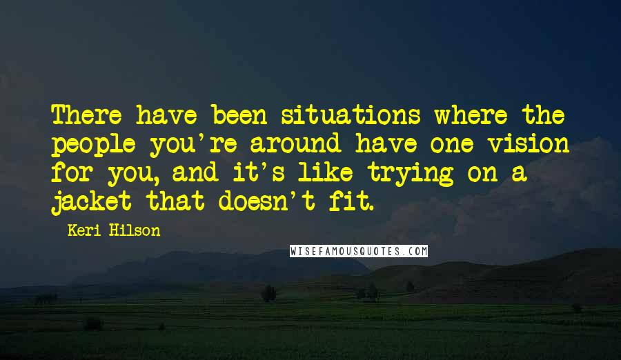 Keri Hilson quotes: There have been situations where the people you're around have one vision for you, and it's like trying on a jacket that doesn't fit.