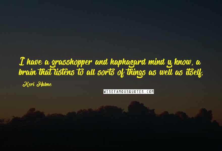 Keri Hulme quotes: I have a grasshopper and haphazard mind y'know, a brain that listens to all sorts of things as well as itself. Keri Hulme quotes: I have a grasshopper and haphazard mind y'know, a brain that listens to all sorts of things as well as itself.