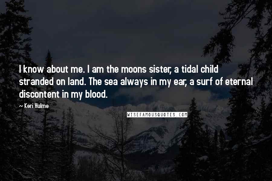 Keri Hulme quotes: I know about me. I am the moons sister, a tidal child stranded on land. The sea always in my ear, a surf of eternal discontent in my blood. Keri Hulme quotes: I know about me. I am the moons sister, a tidal child stranded on land. The sea always in my ear, a surf of eternal discontent in my blood.