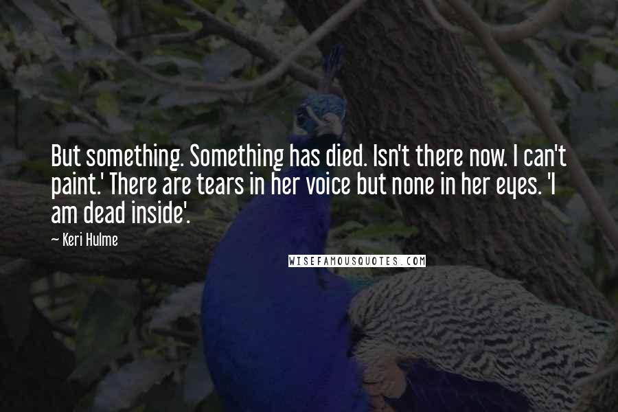 Keri Hulme quotes: But something. Something has died. Isn't there now. I can't paint.' There are tears in her voice but none in her eyes. 'I am dead inside'. Keri Hulme quotes: But something. Something has died. Isn't there now. I can't paint.' There are tears in her voice but none in her eyes. 'I am dead inside'.
