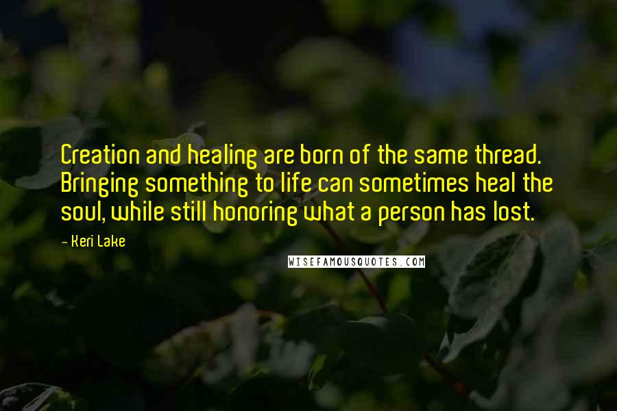 Keri Lake quotes: Creation and healing are born of the same thread. Bringing something to life can sometimes heal the soul, while still honoring what a person has lost.