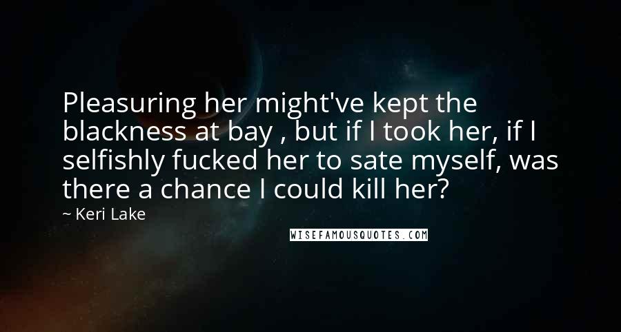 Keri Lake quotes: Pleasuring her might've kept the blackness at bay , but if I took her, if I selfishly fucked her to sate myself, was there a chance I could kill her?