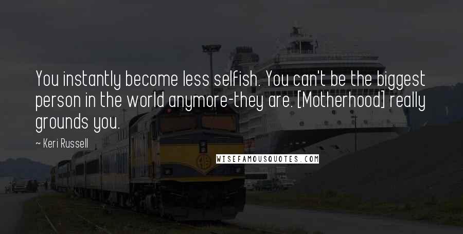 Keri Russell quotes: You instantly become less selfish. You can't be the biggest person in the world anymore-they are. [Motherhood] really grounds you.