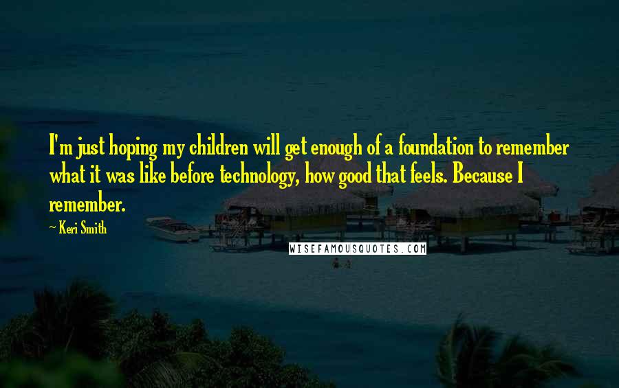 Keri Smith quotes: I'm just hoping my children will get enough of a foundation to remember what it was like before technology, how good that feels. Because I remember.