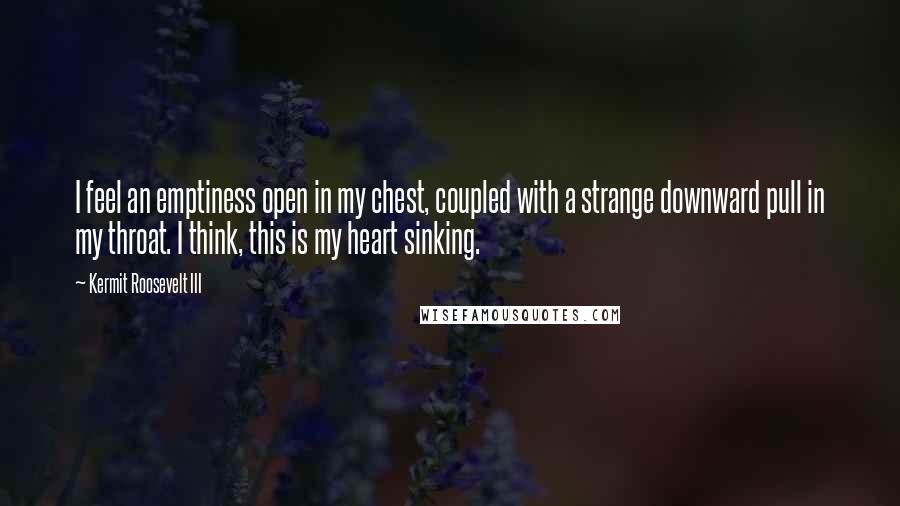 Kermit Roosevelt III quotes: I feel an emptiness open in my chest, coupled with a strange downward pull in my throat. I think, this is my heart sinking.