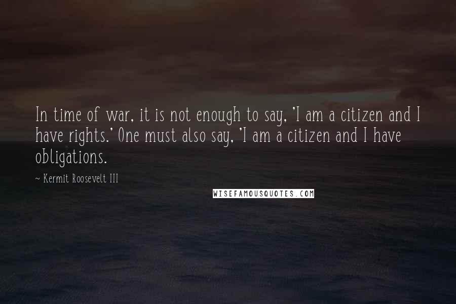 Kermit Roosevelt III quotes: In time of war, it is not enough to say, 'I am a citizen and I have rights.' One must also say, 'I am a citizen and I have obligations.