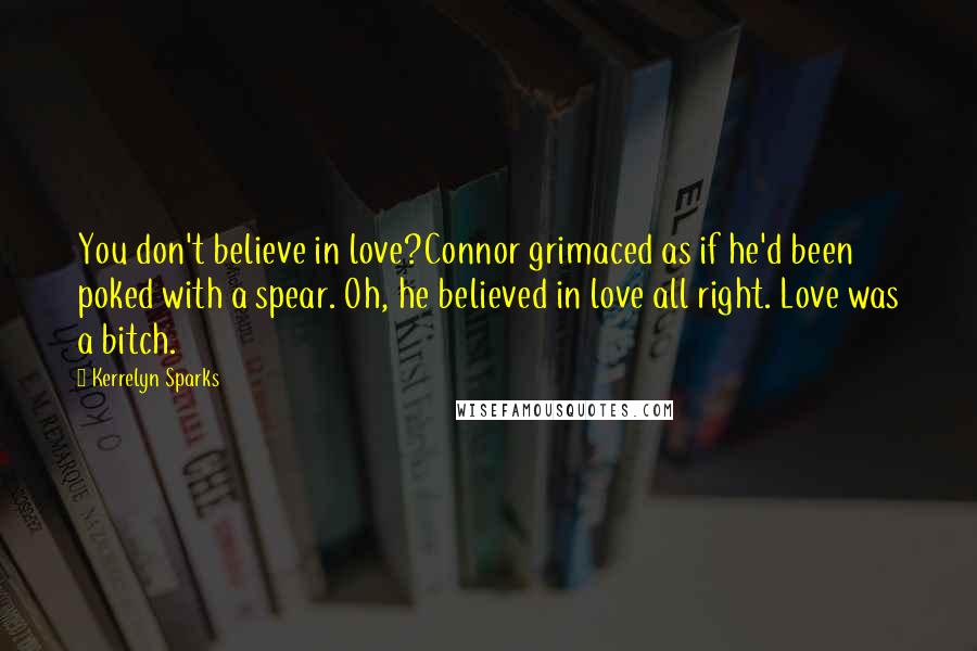 Kerrelyn Sparks quotes: You don't believe in love?Connor grimaced as if he'd been poked with a spear. Oh, he believed in love all right. Love was a bitch. Kerrelyn Sparks quotes: You don't believe in love?Connor grimaced as if he'd been poked with a spear. Oh, he believed in love all right. Love was a bitch.