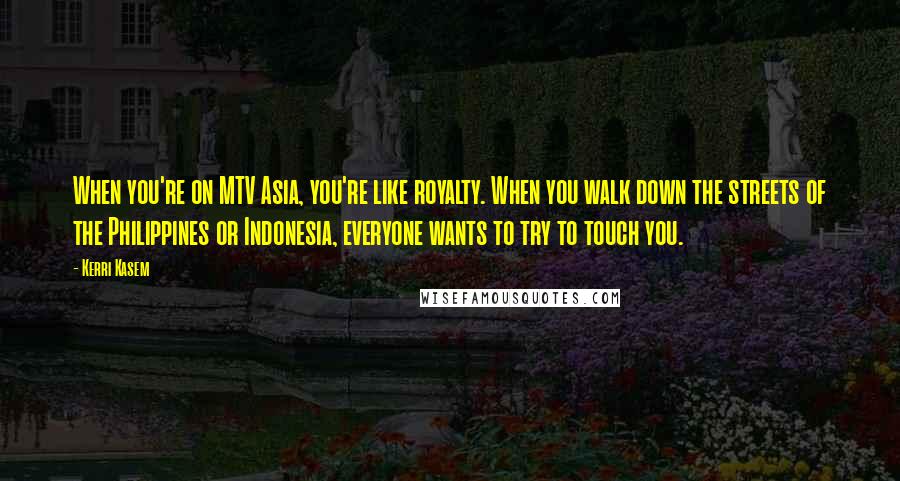 Kerri Kasem quotes: When you're on MTV Asia, you're like royalty. When you walk down the streets of the Philippines or Indonesia, everyone wants to try to touch you.