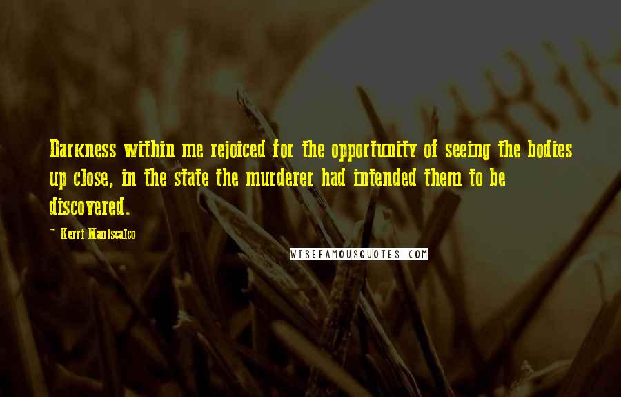 Kerri Maniscalco quotes: Darkness within me rejoiced for the opportunity of seeing the bodies up close, in the state the murderer had intended them to be discovered. Kerri Maniscalco quotes: Darkness within me rejoiced for the opportunity of seeing the bodies up close, in the state the murderer had intended them to be discovered.