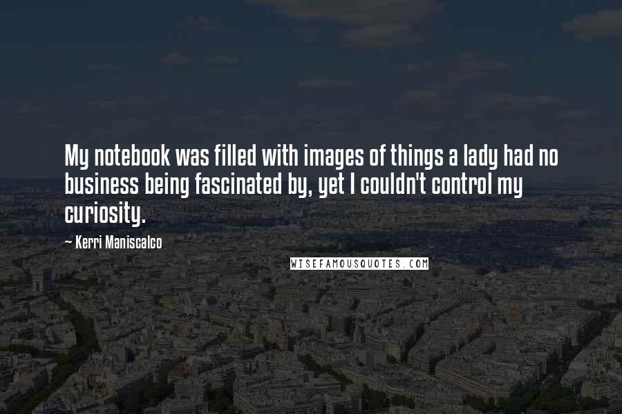 Kerri Maniscalco quotes: My notebook was filled with images of things a lady had no business being fascinated by, yet I couldn't control my curiosity. Kerri Maniscalco quotes: My notebook was filled with images of things a lady had no business being fascinated by, yet I couldn't control my curiosity.