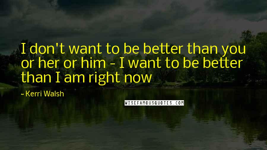 Kerri Walsh quotes: I don't want to be better than you or her or him - I want to be better than I am right now