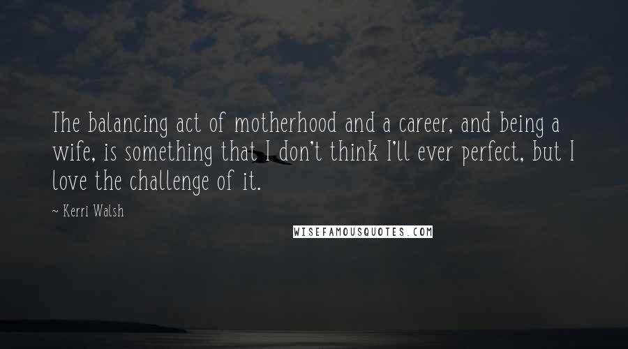 Kerri Walsh quotes: The balancing act of motherhood and a career, and being a wife, is something that I don't think I'll ever perfect, but I love the challenge of it.