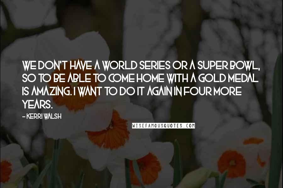 Kerri Walsh quotes: We don't have a World Series or a Super Bowl, so to be able to come home with a gold medal is amazing. I want to do it again in Kerri Walsh quotes: We don't have a World Series or a Super Bowl, so to be able to come home with a gold medal is amazing. I want to do it again in