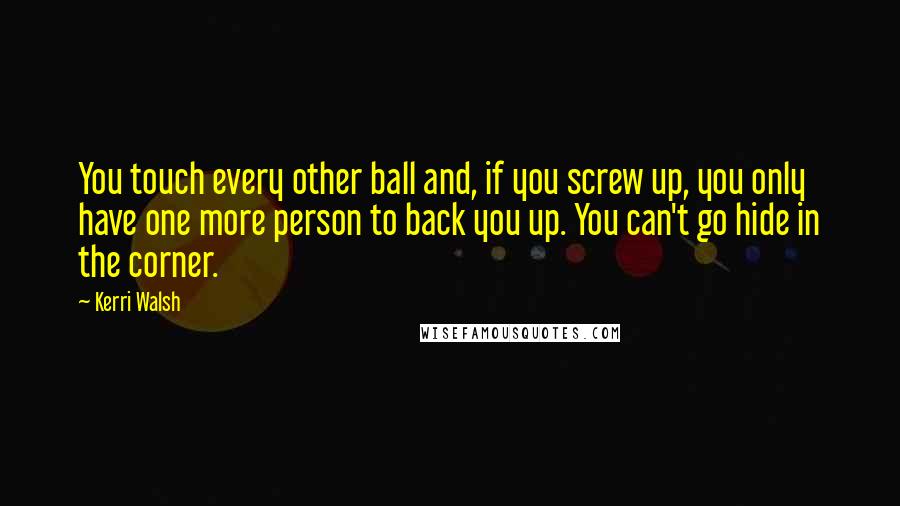 Kerri Walsh quotes: You touch every other ball and, if you screw up, you only have one more person to back you up. You can't go hide in the corner. Kerri Walsh quotes: You touch every other ball and, if you screw up, you only have one more person to back you up. You can't go hide in the corner.