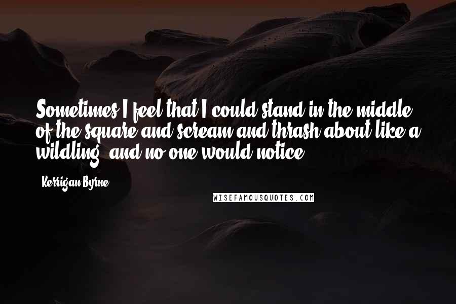 Kerrigan Byrne quotes: Sometimes I feel that I could stand in the middle of the square and scream and thrash about like a wildling, and no one would notice.