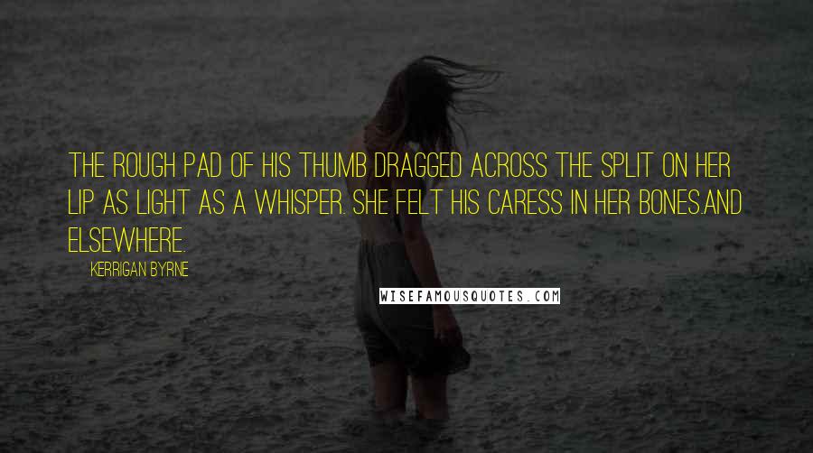 Kerrigan Byrne quotes: The rough pad of his thumb dragged across the split on her lip as light as a whisper. She felt his caress in her bones.And elsewhere.