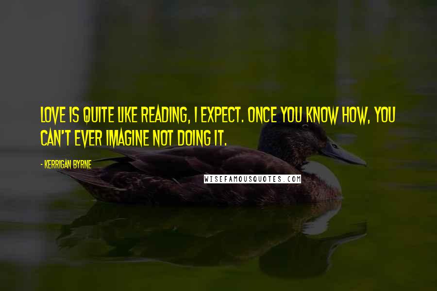 Kerrigan Byrne quotes: Love is quite like reading, I expect. Once you know how, you can't ever imagine not doing it.