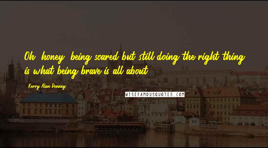 Kerry Alan Denney quotes: Oh, honey, being scared but still doing the right thing is what being brave is all about.
