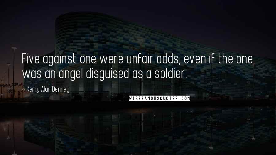 Kerry Alan Denney quotes: Five against one were unfair odds, even if the one was an angel disguised as a soldier.