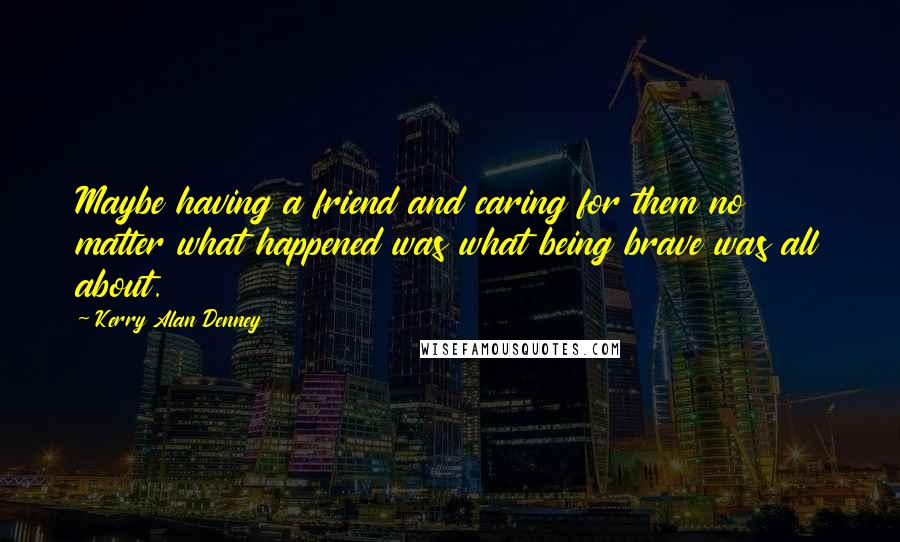 Kerry Alan Denney quotes: Maybe having a friend and caring for them no matter what happened was what being brave was all about.