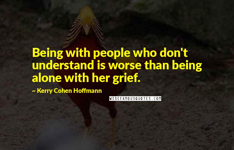 Kerry Cohen Hoffmann quotes: Being with people who don't understand is worse than being alone with her grief.