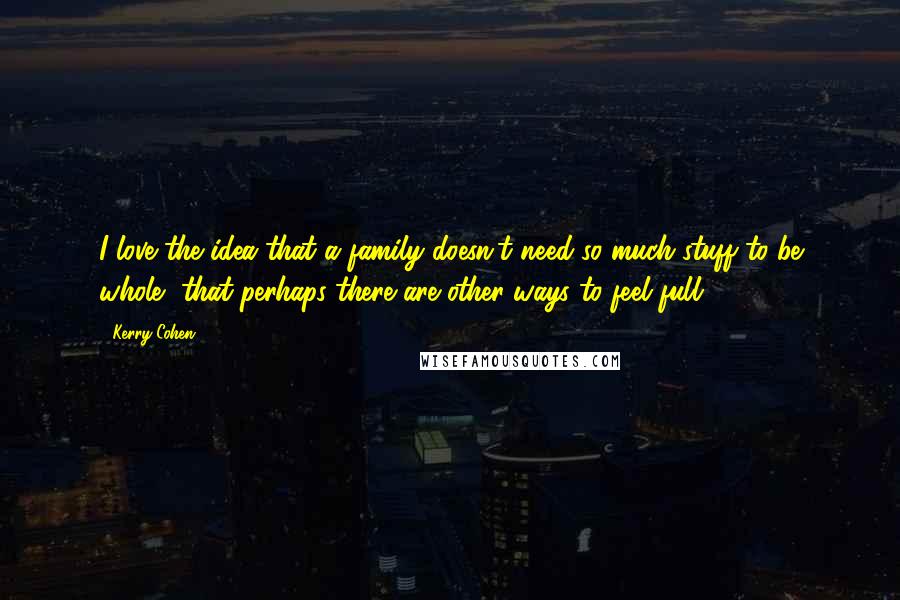 Kerry Cohen quotes: I love the idea that a family doesn't need so much stuff to be whole, that perhaps there are other ways to feel full. Kerry Cohen quotes: I love the idea that a family doesn't need so much stuff to be whole, that perhaps there are other ways to feel full.