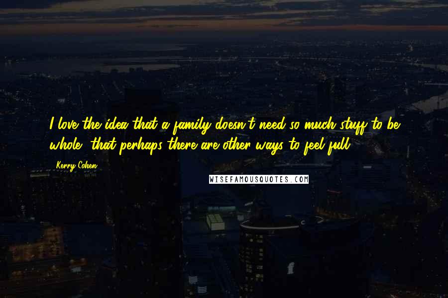 Kerry Cohen quotes: I love the idea that a family doesn't need so much stuff to be whole, that perhaps there are other ways to feel full.