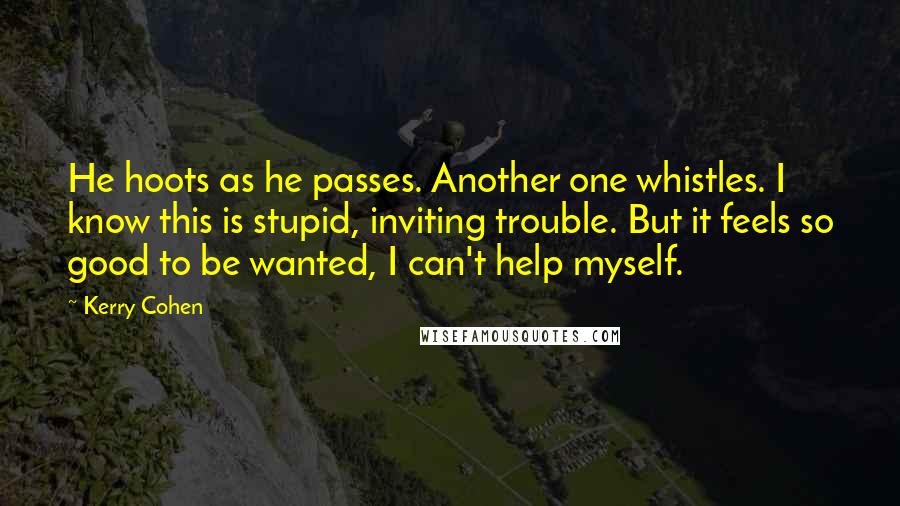 Kerry Cohen quotes: He hoots as he passes. Another one whistles. I know this is stupid, inviting trouble. But it feels so good to be wanted, I can't help myself.