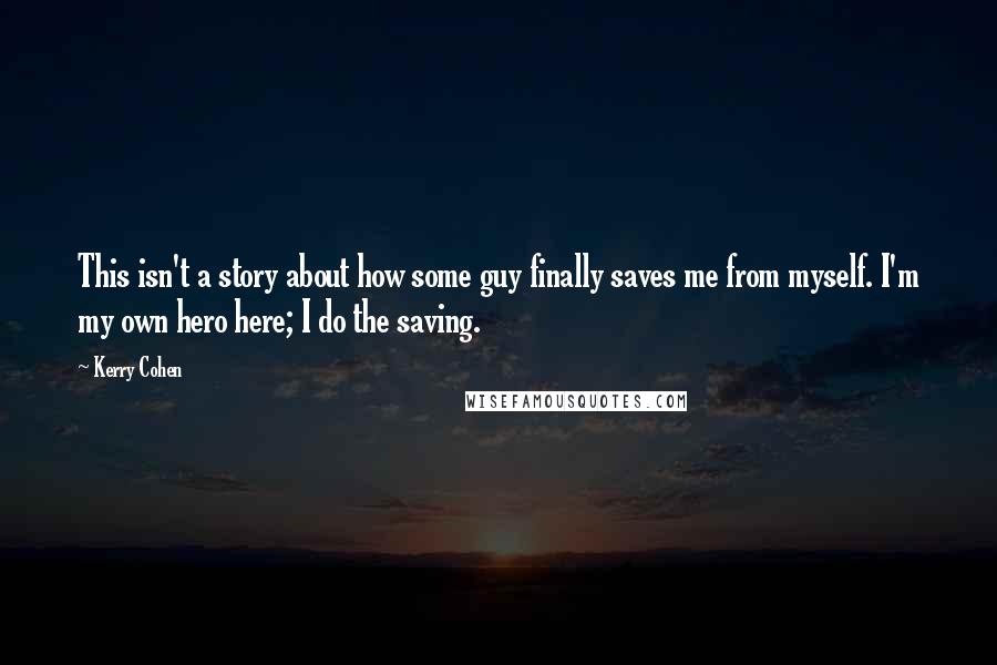 Kerry Cohen quotes: This isn't a story about how some guy finally saves me from myself. I'm my own hero here; I do the saving.