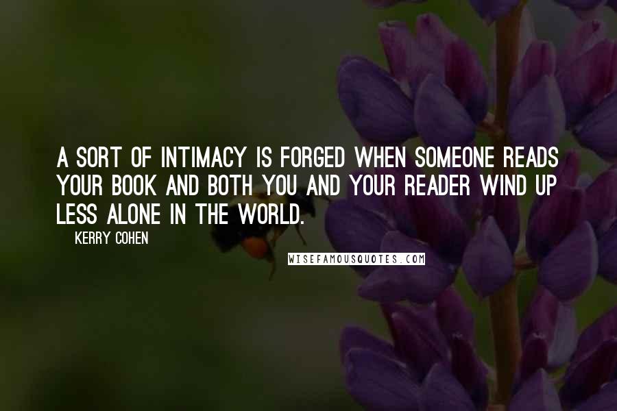 Kerry Cohen quotes: A sort of intimacy is forged when someone reads your book and both you and your reader wind up less alone in the world. Kerry Cohen quotes: A sort of intimacy is forged when someone reads your book and both you and your reader wind up less alone in the world.