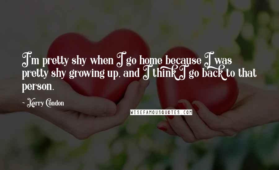 Kerry Condon quotes: I'm pretty shy when I go home because I was pretty shy growing up, and I think I go back to that person.