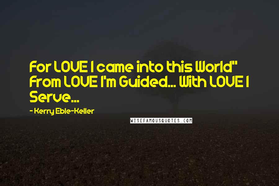 Kerry Eble-Keller quotes: For LOVE I came into this World" From LOVE I'm Guided... With LOVE I Serve...