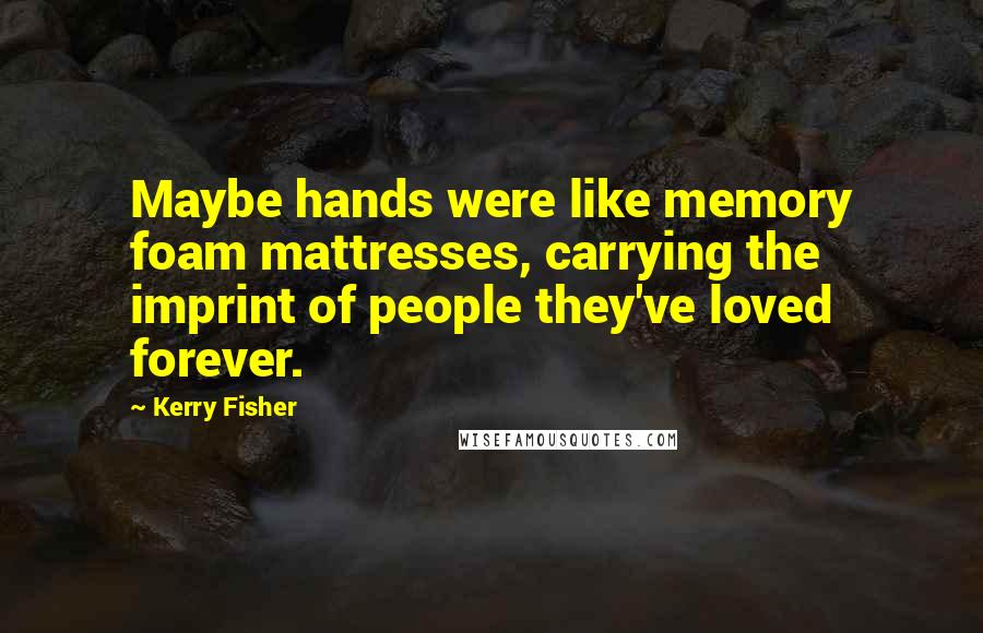 Kerry Fisher quotes: Maybe hands were like memory foam mattresses, carrying the imprint of people they've loved forever.