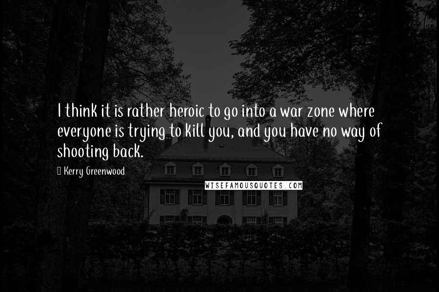 Kerry Greenwood quotes: I think it is rather heroic to go into a war zone where everyone is trying to kill you, and you have no way of shooting back. Kerry Greenwood quotes: I think it is rather heroic to go into a war zone where everyone is trying to kill you, and you have no way of shooting back.