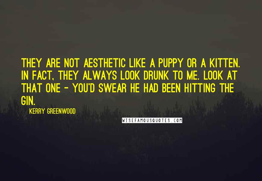 Kerry Greenwood quotes: They are not aesthetic like a puppy or a kitten. In fact, they always look drunk to me. Look at that one - you'd swear he had been hitting the Kerry Greenwood quotes: They are not aesthetic like a puppy or a kitten. In fact, they always look drunk to me. Look at that one - you'd swear he had been hitting the