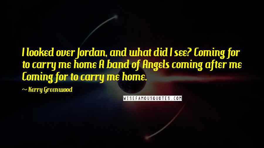 Kerry Greenwood quotes: I looked over Jordan, and what did I see? Coming for to carry me home A band of Angels coming after me Coming for to carry me home. Kerry Greenwood quotes: I looked over Jordan, and what did I see? Coming for to carry me home A band of Angels coming after me Coming for to carry me home.