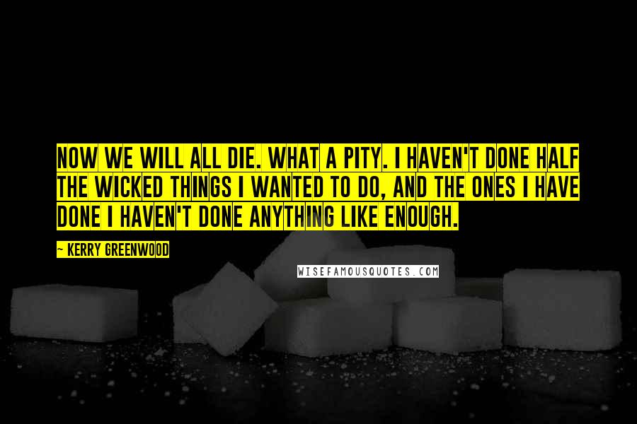 Kerry Greenwood quotes: Now we will all die. What a pity. I haven't done half the wicked things I wanted to do, and the ones I have done I haven't done anything like Kerry Greenwood quotes: Now we will all die. What a pity. I haven't done half the wicked things I wanted to do, and the ones I have done I haven't done anything like