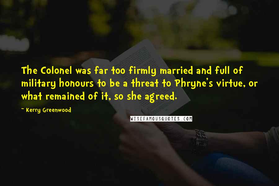 Kerry Greenwood quotes: The Colonel was far too firmly married and full of military honours to be a threat to Phryne's virtue, or what remained of it, so she agreed. Kerry Greenwood quotes: The Colonel was far too firmly married and full of military honours to be a threat to Phryne's virtue, or what remained of it, so she agreed.