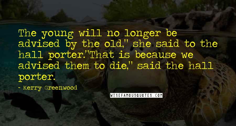 Kerry Greenwood quotes: The young will no longer be advised by the old," she said to the hall porter."That is because we advised them to die," said the hall porter. Kerry Greenwood quotes: The young will no longer be advised by the old," she said to the hall porter."That is because we advised them to die," said the hall porter.