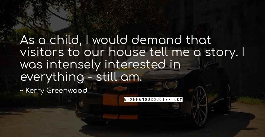 Kerry Greenwood quotes: As a child, I would demand that visitors to our house tell me a story. I was intensely interested in everything - still am. Kerry Greenwood quotes: As a child, I would demand that visitors to our house tell me a story. I was intensely interested in everything - still am.