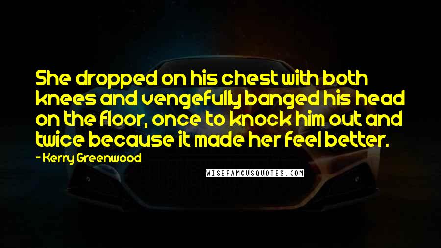 Kerry Greenwood quotes: She dropped on his chest with both knees and vengefully banged his head on the floor, once to knock him out and twice because it made her feel better.