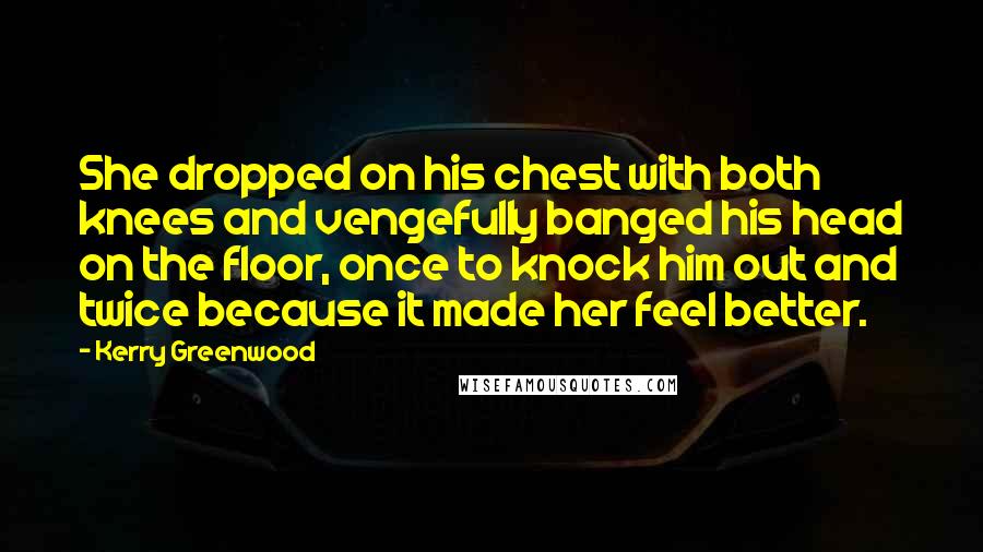 Kerry Greenwood quotes: She dropped on his chest with both knees and vengefully banged his head on the floor, once to knock him out and twice because it made her feel better. Kerry Greenwood quotes: She dropped on his chest with both knees and vengefully banged his head on the floor, once to knock him out and twice because it made her feel better.