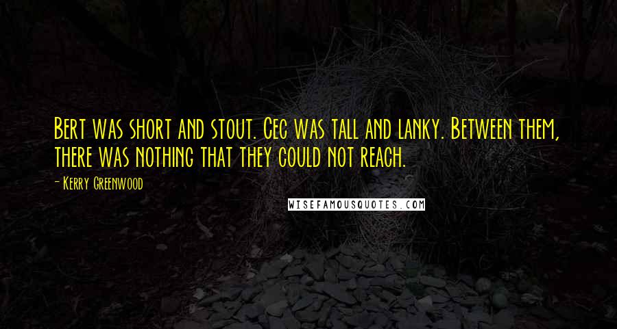 Kerry Greenwood quotes: Bert was short and stout. Cec was tall and lanky. Between them, there was nothing that they could not reach. Kerry Greenwood quotes: Bert was short and stout. Cec was tall and lanky. Between them, there was nothing that they could not reach.
