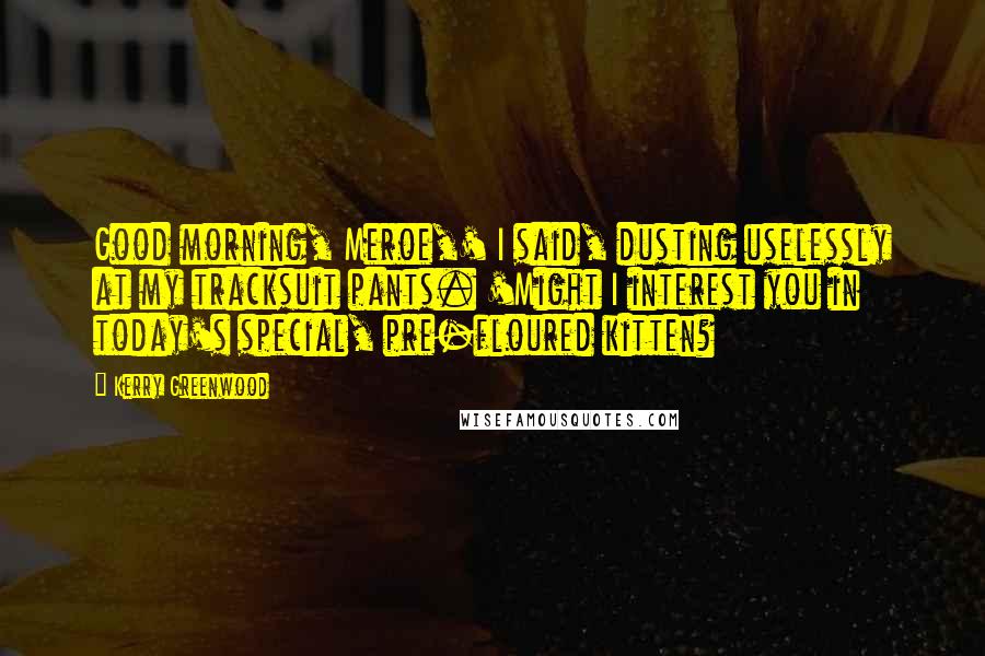 Kerry Greenwood quotes: Good morning, Meroe,' I said, dusting uselessly at my tracksuit pants. 'Might I interest you in today's special, pre-floured kitten?