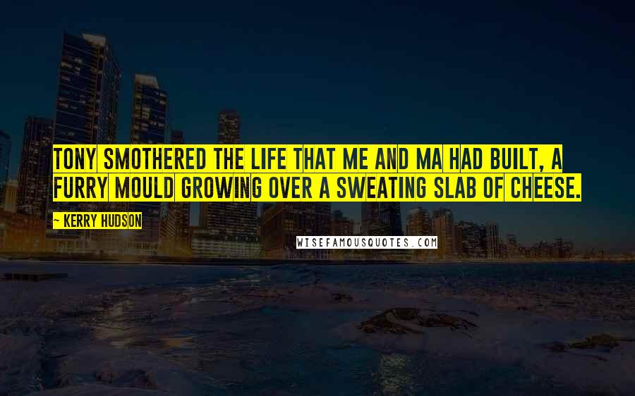 Kerry Hudson quotes: Tony smothered the life that me and Ma had built, a furry mould growing over a sweating slab of cheese.