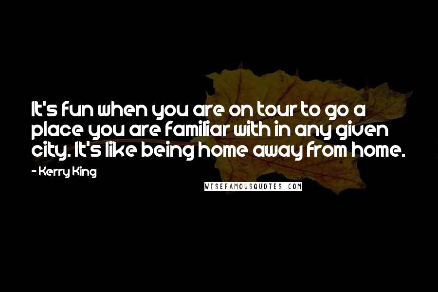 Kerry King quotes: It's fun when you are on tour to go a place you are familiar with in any given city. It's like being home away from home. Kerry King quotes: It's fun when you are on tour to go a place you are familiar with in any given city. It's like being home away from home.